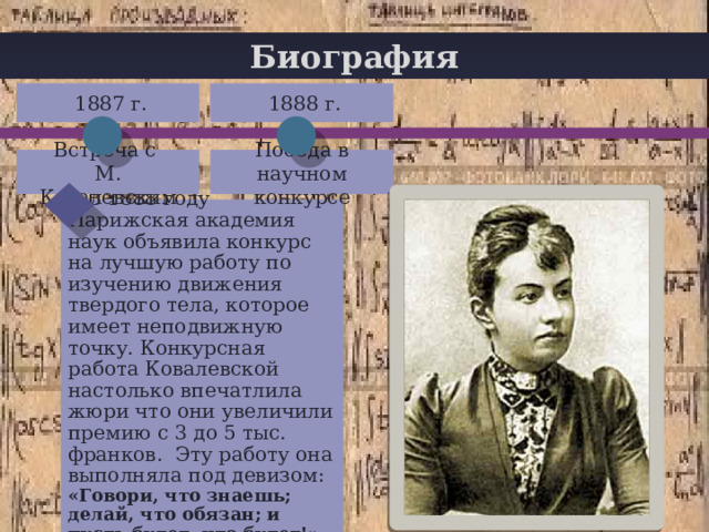 Биография  1887 г.  1888 г. + Победа в научном конкурсе Встреча с М. Ковалевским  В 1888 году Парижская академия наук объявила конкурс на лучшую работу по изучению движения твердого тела, которое имеет неподвижную точку. Конкурсная работа Ковалевской настолько впечатлила жюри что они увеличили премию с 3 до 5 тыс. франков. Эту работу она выполняла под девизом: «Говори, что знаешь; делай, что обязан; и пусть будет, что будет!» 