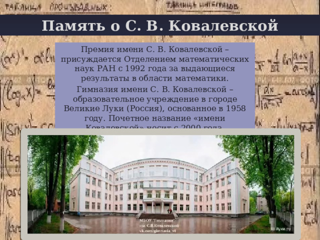 Память о С. В. Ковалевской + Премия имени С. В. Ковалевской – присуждается Отделением математических наук РАН с 1992 года за выдающиеся результаты в области математики. Гимназия имени С. В. Ковалевской – образовательное учреждение в городе Великие Луки (Россия), основанное в 1958 году. Почетное название «имени Ковалевской» носит с 2000 года. 