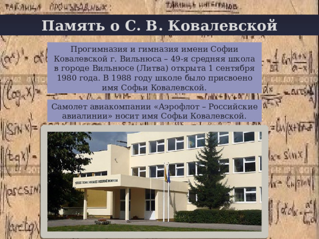 Память о С. В. Ковалевской + Прогимназия и гимназия имени Софии Ковалевской г. Вильнюса – 49-я средняя школа в городе Вильнюсе (Литва) открыта 1 сентября 1980 года. В 1988 году школе было присвоено имя Софьи Ковалевской. Самолет авиакомпании «Аэрофлот – Российские авиалинии» носит имя Софьи Ковалевской. 