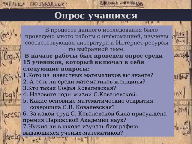 Опрос учащихся В процессе данного исследования было проведено много работы с информацией, изучены соответствующая литература и Интернет-ресурсы по выбранной теме.  В начале работы был проведен опрос среди 15 учеников, который включал в себя следующие вопросы: 1.Кого из известных математиков вы знаете? 2. А есть ли среди математиков женщины? 3.Кто такая Софья Ковалевская? 4. Назовите годы жизни С.Ковалевской. 5. Какие основные математические открытия совершила С.В. Ковалевская? 6. За какой труд С. Ковалевской была присуждена премия Парижской Академии наук? 7.Нужно ли в школе изучать биографию выдающихся ученых-математиков? 