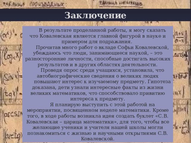 Заключение В результате проделанной работы, я могу сказать что Ковалевская является главной фигурой в науке и примером для подражания. Прочитав много работ о вкладе Софьи Ковалевской, убеждаюсь что люди, занимающиеся наукой, – это разносторонние личности, способные достигать высоких результатов и в других областях деятельности. Проведя опрос среди учащихся, установила, что а втобиографические сведения о великих людях повышают интерес к изучаемому предмету. Гипотеза доказана, дети узнали интересные факты из жизни великих математиков, что способствовало привитию интереса к предмету. Я планирую выступить с этой работой на мероприятии, посвященном неделе математики. Кроме того, в ходе работы возникла идея создать буклет «С.В. Ковалевская – царица математики», для того, чтобы все желающие ученики и учителя нашей школы могли познакомиться с жизнью и научными открытиями С.В. Ковалевской. 