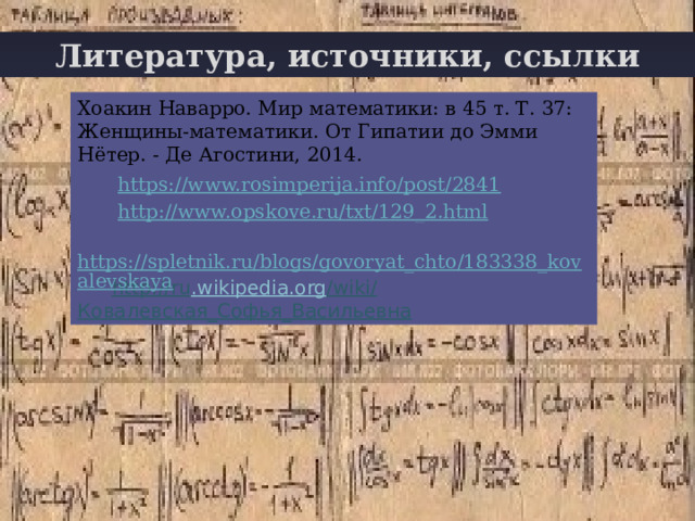 Литература, источники, ссылки Хоакин Наварро. Мир математики: в 45 т. Т. 37: Женщины-математики. От Гипатии до Эмми Нётер. - Де Агостини, 2014.  https://www.rosimperija.info/post/2841  http://www.opskove.ru/txt/129_2.html   https://spletnik.ru/blogs/govoryat_chto/183338_kovalevskaya http :// ru . wikipedia . org / wiki / Ковалевская_Софья_Васильевна  