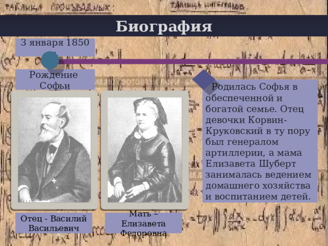 Биография 3 января 1850 г. Рождение Софьи  Родилась Софья в обеспеченной и богатой семье. Отец девочки Корвин-Круковский в ту пору был генералом артиллерии, а мама Елизавета Шуберт занималась ведением домашнего хозяйства и воспитанием детей. Отец - Василий Васильевич Мать – Елизавета Федоровна 