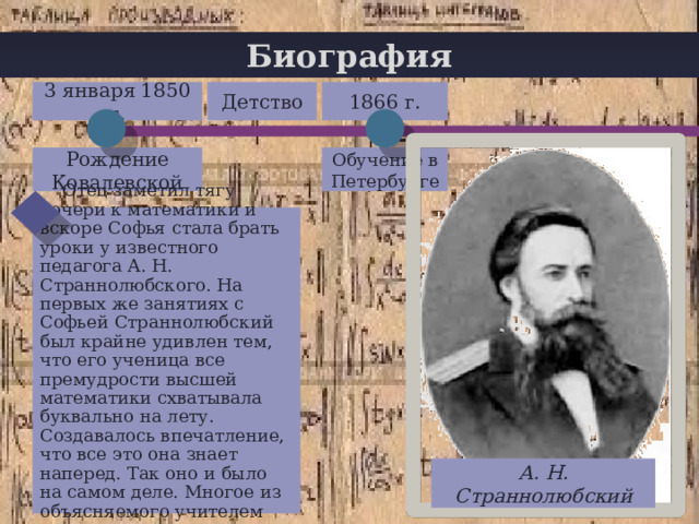 Биография Детство 3 января 1850 г. 1866 г. Рождение Ковалевской Обучение в Петербурге  Отец заметил тягу дочери к математики и вскоре Софья стала брать уроки у известного педагога А. Н. Страннолюбского. На первых же занятиях с Софьей Страннолюбский был крайне удивлен тем, что его ученица все премудрости высшей математики схватывала буквально на лету. Создавалось впечатление, что все это она знает наперед. Так оно и было на самом деле. Многое из объясняемого учителем она усвоила давно. А. Н. Страннолюбский 