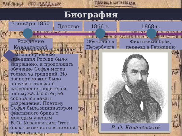 Биография 1868 г. Детство 3 января 1850 г. 1866 г. + Фиктивный брак, переезд в Германию Обучение в Петербурге Рождение Ковалевской  Поступление женщинам в высшие учебные заведения России было запрещено, и продолжить обучение Софья могла только за границей. Но паспорт можно было получить только с разрешения родителей или мужа. Но отец не собирался давать разрешения. Поэтому Софья была инициатором фиктивного брака с молодым учёным В. О. Ковалевским. Этот брак закончился взаимной любовью, но, к сожалению, недолгой. В. О. Ковалевский 