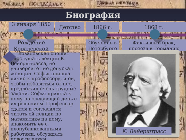 Биография 1866 г. 1868 г. Детство 3 января 1850 г. + Обучение в Петербурге Рождение Ковалевской Фиктивный брак, переезд в Германию  Ковалевская спешит  послушать лекции К. Вейерштрасса, но университет не допускал женщин. Софья пришла лично к профессору, и он, чтобы избавиться от нее, предложил очень трудные задачи. Софья пришла к нему на следующий день с их решением. Профессор сдался и согласился читать ей лекции по математике на дому, знакомить ее с неопубликованными работами, обсуждать новости науки. К. Вейерштрасс 