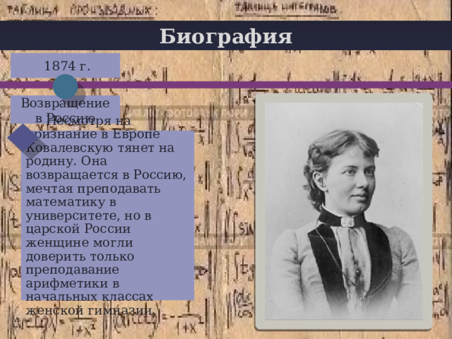 Биография  1874 г. + Возвращение в Россию  Несмотря на признание в Европе Ковалевскую тянет на родину. Она возвращается в Россию, мечтая преподавать математику в университете, но в царской России женщине могли доверить только преподавание арифметики в начальных классах женской гимназии. 