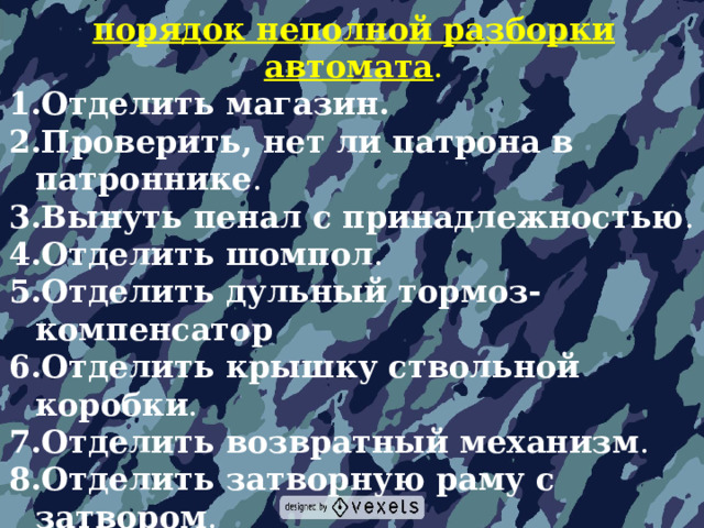 порядок неполной разборки автомата . Отделить магазин.  Проверить, нет ли патрона в патроннике . Вынуть пенал с принадлежностью . Отделить шомпол . Отделить дульный тормоз-компенсатор  Отделить крышку ствольной коробки . Отделить возвратный механизм . Отделить затворную раму с затвором . Отделить затвор от затворной рамы . Отделить газовую трубку со ствольной накладкой . 