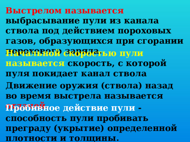 Выстрелом называется выбрасывание пули из канала ствола под действием пороховых газов, образующихся при сгорании порохового заряда.  Начальной скоростью пули называется скорость, с которой пуля покидает канал ствола Движение оружия (ствола) назад во время выстрела называется отдачей.  Пробивное действие пули - способность пули пробивать преграду (укрытие) определенной плотности и толщины.  
