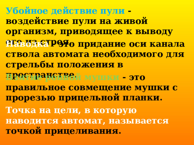 Убойное действие пули - воздействие пули на живой организм, приводящее к выводу его из строя.  Наводка - это придание оси канала ствола автомата необходимого для стрельбы положения в пространстве.  Взятие ровной мушки - это правильное совмещение мушки с прорезью прицельной планки.  Точка на цели, в которую наводится автомат, называется точкой прицеливания. 