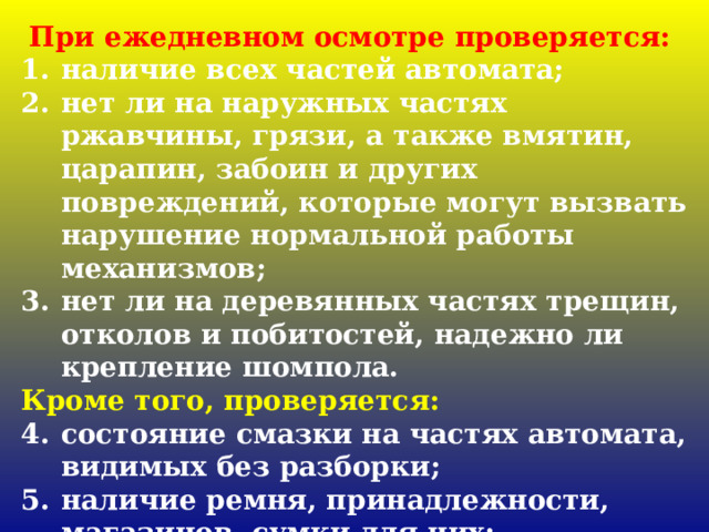 При ежедневном осмотре проверяется: наличие всех частей автомата; нет ли на наружных частях ржавчины, грязи, а также вмятин, царапин, забоин и других повреждений, которые могут вызвать нарушение нормальной работы механизмов; нет ли на деревянных частях трещин, отколов и побитостей, надежно ли крепление шомпола. Кроме того, проверяется: состояние смазки на частях автомата, видимых без разборки; наличие ремня, принадлежности, магазинов, сумки для них; наличие и исправность штык-ножа. 