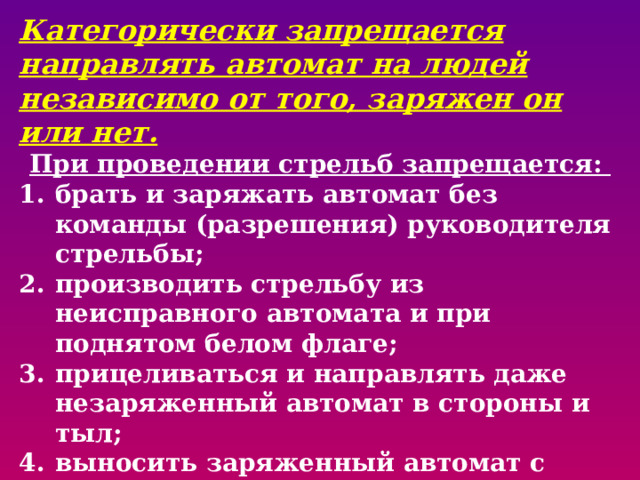 Категорически запрещается направлять автомат на людей независимо от того, заряжен он или нет. При проведении стрельб запрещается: брать и заряжать автомат без команды (разрешения) руководителя стрельбы; производить стрельбу из неисправного автомата и при поднятом белом флаге; прицеливаться и направлять даже незаряженный автомат в стороны и тыл; выносить заряженный автомат с огневого рубежа; оставлять где бы то ни было заряженный автомат или передавать его другим лицам без команды руководителя стрельбы. 