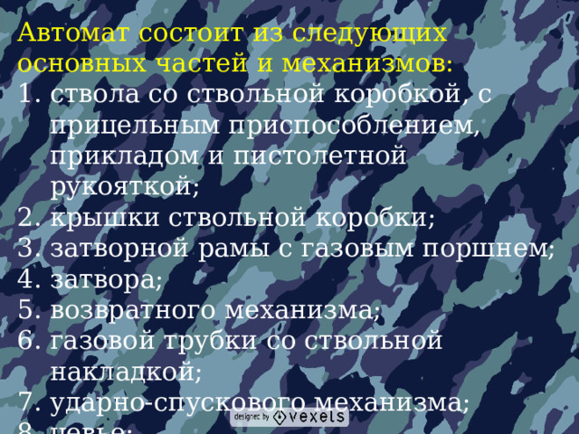 Автомат состоит из следующих основных частей и механизмов: ствола со ствольной коробкой, с прицельным приспособлением, прикладом и пистолетной рукояткой; крышки ствольной коробки; затворной рамы с газовым поршнем; затвора; возвратного механизма; газовой трубки со ствольной накладкой; ударно-спускового механизма; цевье; магазина. 