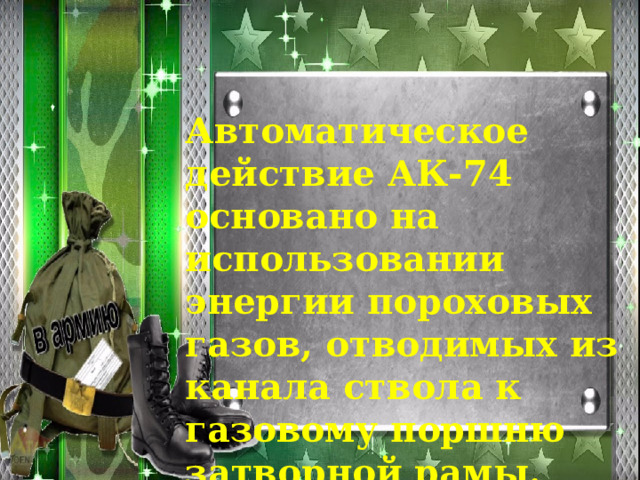 Автоматическое действие АК-74 основано на использова­нии энергии пороховых газов, отводимых из канала ствола к газовому поршню затворной рамы. 