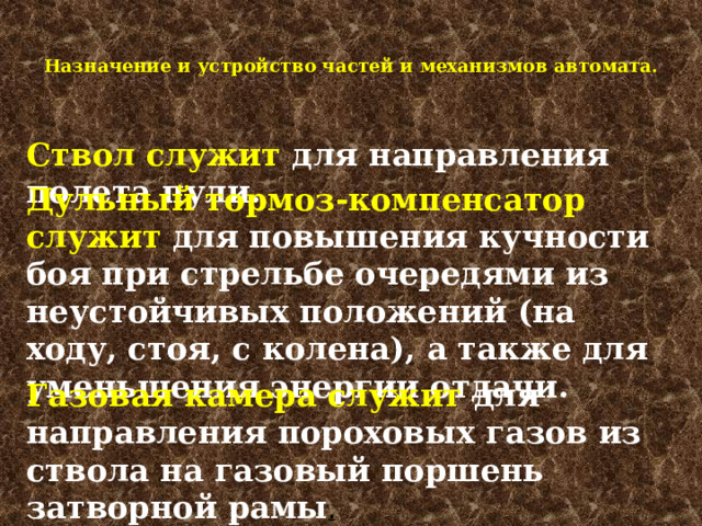  Назначение и устройство частей и механизмов автомата.   Ствол служит для направления полета пули. Дульный тормоз-компенсатор служит для повышения кучности боя при стрельбе очередями из неустойчивых положений (на ходу, стоя, с колена), а также для уменьшения энергии отдачи. Газовая камера служит для направления пороховых газов из ствола на газовый поршень затворной рамы . 