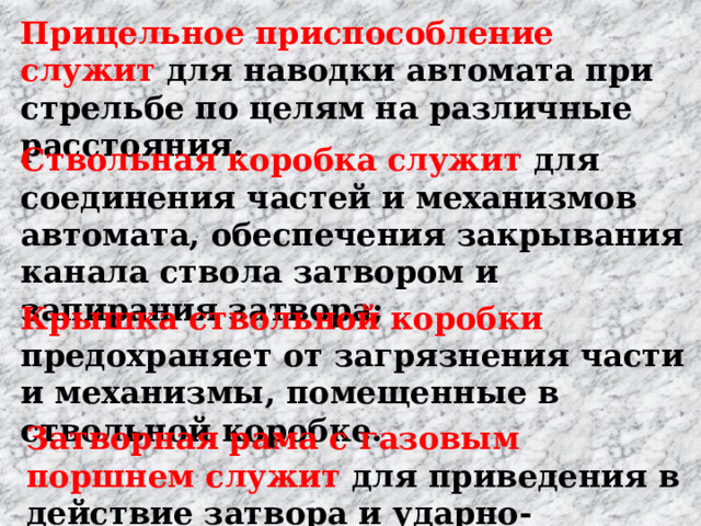 Прицельное приспособление служит для наводки ав­томата при стрельбе по целям на различные расстояния. Ствольная коробка служит для соединения частей и механизмов автомата, обеспечения закрывания канала ствола затвором и запирания затвора;  Крышка ствольной коробки предохраняет от загряз­нения части и механизмы, помещенные в ствольной коробке. Затворная рама с газовым поршнем служит для при­ведения в действие затвора и ударно-спускового механизма. 