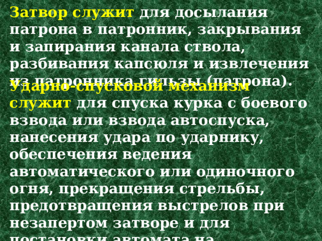 Затвор служит для досылания патрона в патронник, за­крывания и запирания канала ствола, разбивания капсюля и извлечения из патронника гильзы (патрона).  Ударно-спусковой механизм служит для спуска курка с боевого взвода или взвода автоспуска, нанесения удара по ударнику, обеспечения ведения автоматического или одиночного огня, прекраще­ния стрельбы, предотвращения выстрелов при незапертом затворе и для постановки автомата на предохранитель. 