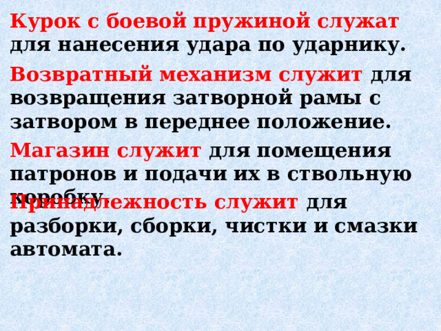 Курок с боевой пружиной служат для нанесения удара по ударни­ку.  Возвратный механизм служит для возвращения за­творной рамы с затвором в переднее положение. Магазин служит для помещения патронов и подачи их в ствольную коробку.  Принадлежность служит для разборки, сборки, чистки и смазки автомата.  