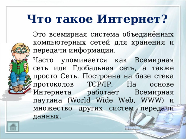 Что такое Интернет?   Это всемирная система объединённых компьютерных сетей для хранения и передачи информации.   Часто упоминается как Всемирная сеть или Глобальная сеть, а также просто Сеть. Построена на базе стека протоколов TCP/IP. На основе Интернета работает Всемирная паутина (World Wide Web, WWW) и множество других систем передачи данных. 