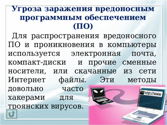 Угроза заражения вредоносным программным обеспечением (ПО)   Для распространения вредоносного ПО и проникновения в компьютеры используется электронная почта, компакт-диски и прочие сменные носители, или скачанные из сети Интернет файлы. Эти методы довольно часто используются хакерами для распространения троянских вирусов. 