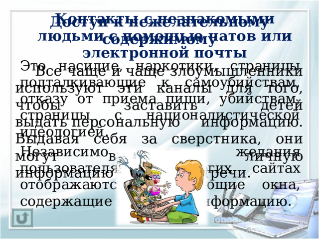 Доступ к нежелательному содержимому Контакты с незнакомыми людьми с помощью чатов или электронной почты   Это насилие, наркотики, страницы подталкивающие к самоубийствам, отказу от приема пищи, убийствам, страницы с националистической идеологией.   Независимо от желания пользователя, на многих сайтах отображаются всплывающие окна, содержащие подобную информацию.   Все чаще и чаще злоумышленники используют эти каналы для того, чтобы заставить детей выдать персональную информацию. Выдавая себя за сверстника, они могут выведывать личную информацию и искать встречи. 