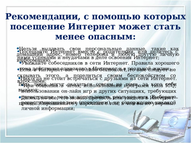   Рекомендации, с помощью которых посещение Интернет может стать менее опасным:   Нельзя выдавать свои персональные данные, такие как домашний адрес, номер телефона и любую другую личную информацию; Посещайте Интернет вместе с родителями, или делитесь с ними успехами и неудачами в деле освоения Интернет; Уважайте собеседников в сети Интернет. Правила хорошего тона действуют одинаково в Интернет и в реальной жизни; Если в Интернет вас что-либо беспокоит, то вам следует не скрывать этого, а поделиться своим беспокойством со взрослыми; Никогда не стоит встречаться с друзьями из сети Интернет. Ведь люди могут оказаться совсем не теми, за кого себя выдают; При общении в чатах, использовании программ типа ICQ, использовании он-лайн игр и других ситуациях, требующих регистрации, нельзя использовать реальное имя. Выберите регистрационное имя (псевдоним), не содержащее никакой личной информации; Далеко не все, что можно прочесть или увидеть в Интернет – правда. Спрашивайте у взрослых о том, в чем вы не уверены. 