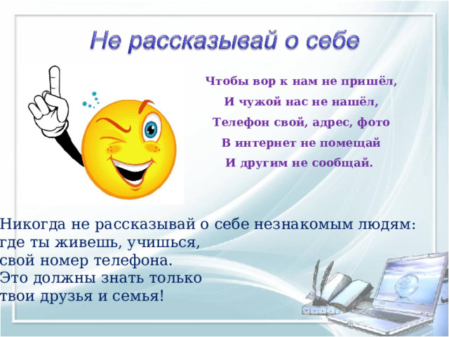 Чтобы вор к нам не пришёл,  И чужой нас не нашёл,  Телефон свой, адрес, фото  В интернет не помещай  И другим не сообщай.    Никогда не рассказывай о себе незнакомым людям: где ты живешь, учишься, свой номер телефона. Это должны знать только твои друзья и семья! 
