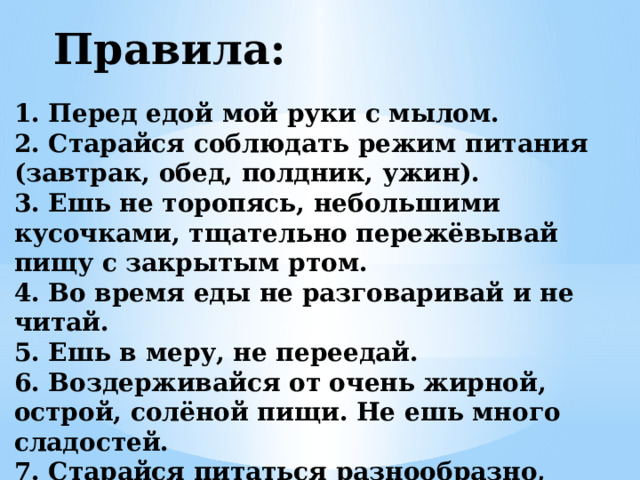 Правила: 1. Перед едой мой руки с мылом. 2. Старайся соблюдать режим питания (завтрак, обед, полдник, ужин). 3. Ешь не торопясь, небольшими кусочками, тщательно пережёвывай пищу с закрытым ртом. 4. Во время еды не разговаривай и не читай. 5. Ешь в меру, не переедай. 6. Воздерживайся от очень жирной, острой, солёной пищи. Не ешь много сладостей. 7. Старайся питаться разнообразно, организм должен получать всё необходимое.   