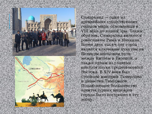 Самарканд — один из древнейших существующих городов мира, основанный в VIII веке до нашей эры. Таким образом, Самарканд является ровесником Рима и Нанкина. Более двух тысяч лет город являлся ключевым пунктом на Великом шёлковом пути между Китаем и Европой, а также одним из главных центров науки средневекового Востока. В XIV веке был столицей империи Тамерлана и династии Тимуридов. Подавляющее большинство архитектурных шедевров города было построено в эту эпоху. 