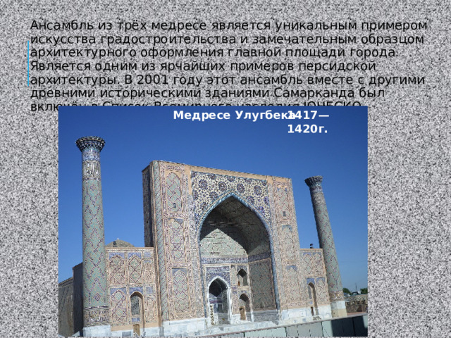 Ансамбль из трёх медресе является уникальным примером искусства градостроительства и замечательным образцом архитектурного оформления главной площади города. Является одним из ярчайших примеров персидской архитектуры. В 2001 году этот ансамбль вместе с другими древними историческими зданиями Самарканда был включён в Список Всемирного наследия ЮНЕСКО. Медресе Улугбека   1417—1420г. 