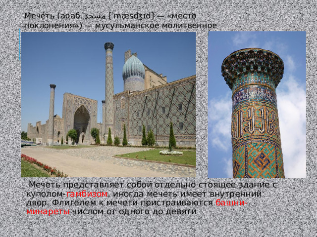Мече́ть (араб. مسجد ‎ [ˈmæsdʒɪd] — «место поклонения») — мусульманское молитвенное архитектурное сооружение.  Мечеть представляет собой отдельно стоящее здание с куполом- гамбизом , иногда мечеть имеет внутренний двор. Флигелем к мечети пристраиваются башни-минареты числом от одного до девяти 
