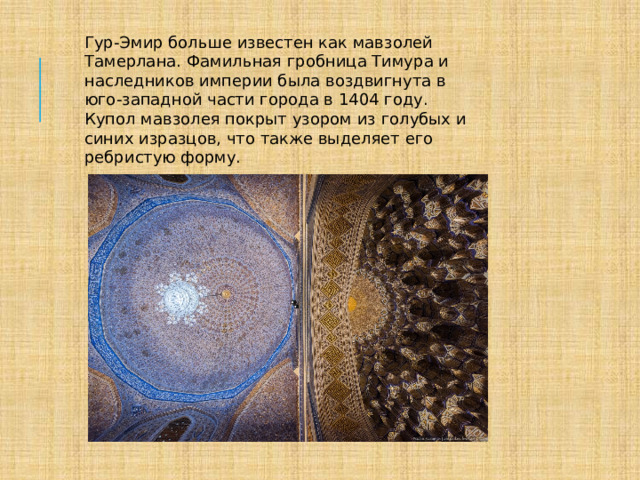 Гур-Эмир больше известен как мавзолей Тамерлана. Фамильная гробница Тимура и наследников империи была воздвигнута в юго-западной части города в 1404 году. Купол мавзолея покрыт узором из голубых и синих изразцов, что также выделяет его ребристую форму. 
