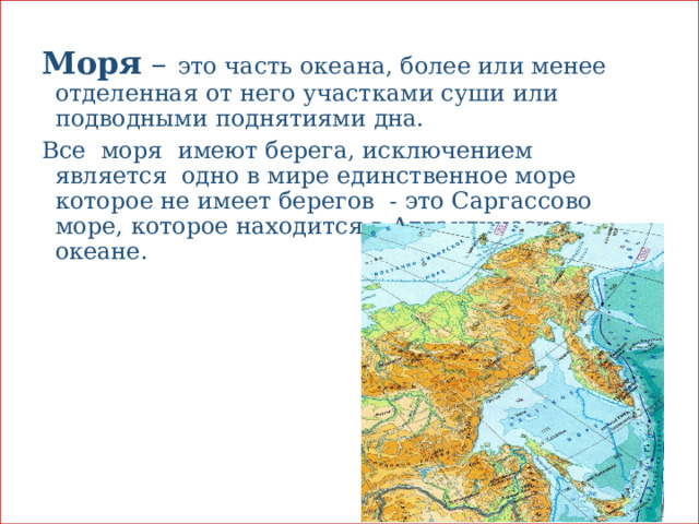 Моря – это часть океана, более или менее отделенная от него участками суши или подводными поднятиями дна. Все моря имеют берега, исключением является одно в мире единственное море которое не имеет берегов - это Саргассово море, которое находится в Атлантическом океане. 
