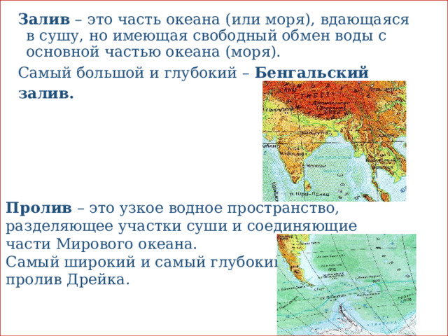 Залив – это часть океана (или моря), вдающаяся в сушу, но имеющая свободный обмен воды с основной частью океана (моря). Самый большой и глубокий – Бенгальский залив. Пролив – это узкое водное пространство, разделяющее участки суши и соединяющие части Мирового океана. Самый широкий и самый глубокий пролив Дрейка. 