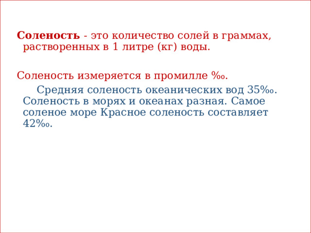 Скажите, какая вода в океане на вкус? (соленая)  .  Соленость - это количество солей в граммах, растворенных в 1 литре (кг) воды. Соленость измеряется в промилле ‰.  Средняя соленость океанических вод 35‰. Соленость в морях и океанах разная. Самое соленое море Красное соленость составляет 42‰. 