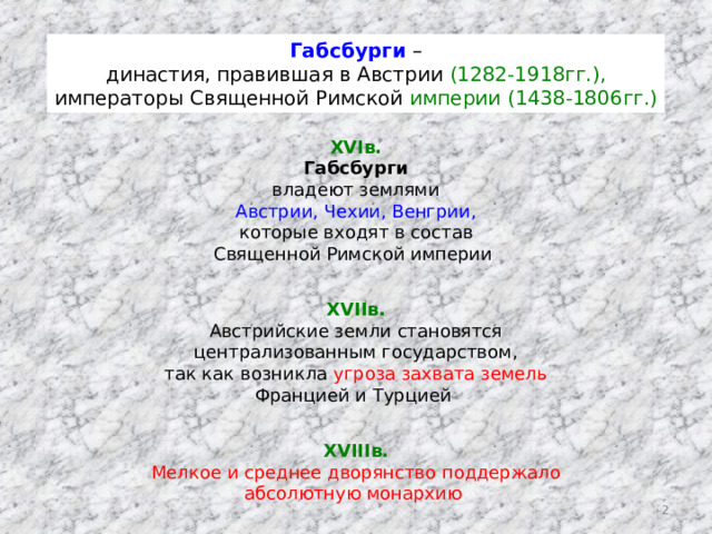 Габсбурги – династия, правившая в Австрии (1282-1918гг.), императоры Священной Римской империи (1438-1806гг.) XVIв. Габсбурги владеют землями Австрии, Чехии, Венгрии, которые входят в состав Священной Римской империи XVIIв. Австрийские земли становятся централизованным государством, так как возникла угроза захвата земель Францией и Турцией XVIIIв. Мелкое и среднее дворянство поддержало абсолютную монархию  