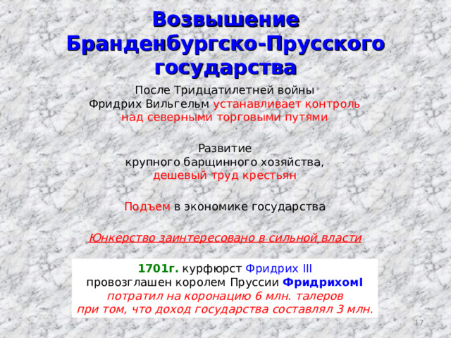 Возвышение  Бранденбургско-Прусского государства После Тридцатилетней войны Фридрих Вильгельм устанавливает контроль над северными торговыми путями Развитие крупного барщинного хозяйства, дешевый труд крестьян Подъем в экономике государства Юнкерство заинтересовано в сильной власти 1701г. курфюрст Фридрих III провозглашен королем Пруссии Фридрихом I потратил на коронацию 6 млн. т алеров при том, что доход государства составлял 3 млн. 16 