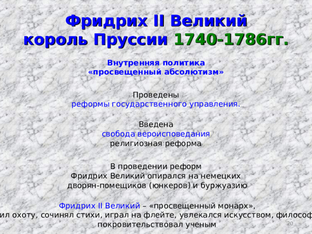 Фридрих II Великий  король Пруссии 1740-1786гг. Внутренняя политика «просвещенный абсолютизм» Проведены реформы государственного управления. Введена свобода вероисповедания религиозная реформа В проведении реформ Фридрих Великий опирался на немецких  дворян-помещиков (юнкеров) и буржуазию Фридрих II Великий – «просвещенный монарх», любил охоту, сочинял стихи, играл на флейте, увлекался искусством, философией, покровительствовал ученым  