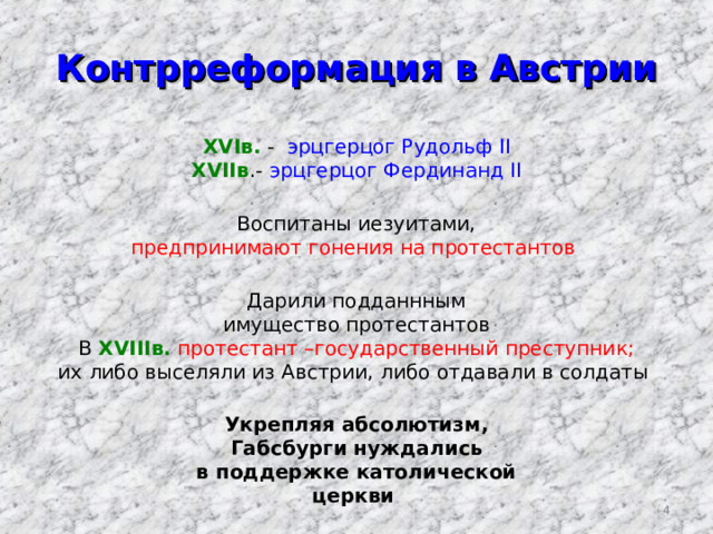 Контрреформация в Австрии XVI в. - эрцгерцог Рудольф II XVIIв .- эрцгерцог Фердинанд II Воспитаны иезуитами, предпринимают гонения на протестантов  Дарили подданнным имущество протестантов В XVIII в.  протестант –государственный преступник; их либо выселяли из Австрии, либо отдавали в солдаты Укрепляя абсолютизм, Габсбурги нуждались в поддержке католической церкви  3 
