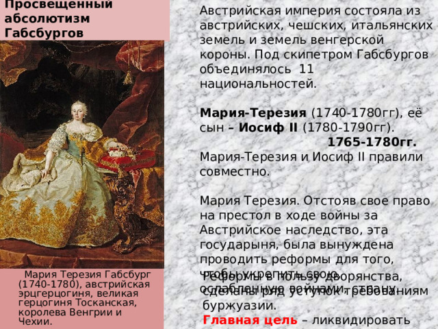 Просвещенный абсолютизм Габсбургов Австрийская империя состояла из австрийских, чешских, итальянских земель и земель венгерской короны. Под скипетром Габсбургов объединялось 11 национальностей. Мария-Терезия (1740-1780гг), её сын – Иосиф II (1780-1790гг). 1765-1780гг. Мария-Терезия и Иосиф II правили совместно. Мария Терезия. Отстояв свое право на престол в ходе войны за Австрийское наследство, эта государыня, была вынуждена проводить реформы для того, чтобы укрепить свою, ослабленную войнами, страну. Реформы в пользу дворянства, сделаны ряд уступок требованиям буржуазии. Главная цель – ликвидировать пережитки феодализма, мешавшие стране.  Мария Терезия Габсбург (1740-1780), австрийская эрцгерцогиня, великая герцогиня Тосканская, королева Венгрии и Чехии. 