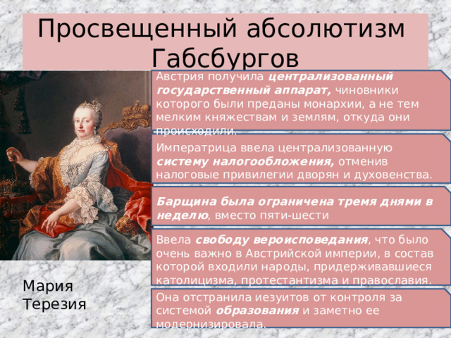 Просвещенный абсолютизм Габсбургов Австрия получила централизованный государственный аппарат, чиновники которого были преданы монархии, а не тем мелким княжествам и землям, откуда они происходили. Императрица ввела централизованную систему налогообложения, отменив налоговые привилегии дворян и духовенства. Барщина была ограничена тремя днями в неделю , вместо пяти-шести Ввела свободу вероисповедания , что было очень важно в Австрийской империи, в состав которой входили народы, придерживавшиеся католицизма, протестантизма и православия. Мария Терезия Она отстранила иезуитов от контроля за системой образования и заметно ее модернизировала. 