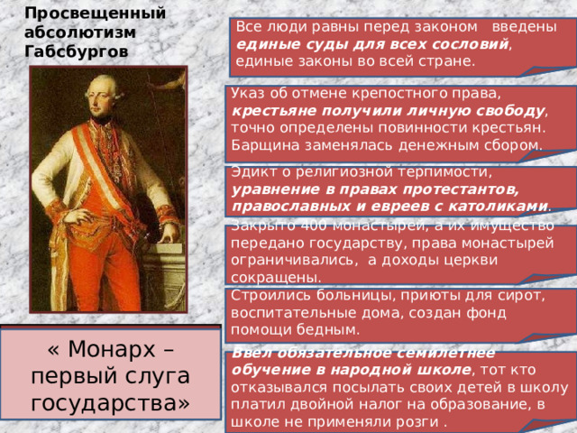 Просвещенный абсолютизм Габсбургов Все люди равны перед законом введены единые суды для всех сословий , единые законы во всей стране. Указ об отмене крепостного права, крестьяне получили личную свободу , точно определены повинности крестьян. Барщина заменялась денежным сбором. Эдикт о религиозной терпимости, уравнение в правах протестантов, православных и евреев с католиками . Закрыто 400 монастырей, а их имущество передано государству, права монастырей ограничивались, а доходы церкви сокращены. Строились больницы, приюты для сирот, воспитательные дома, создан фонд помощи бедным. Иосиф II (1780-1790) – император Священной Римской империи германской нации и правитель Австрии. « Монарх – первый слуга государства» Ввел обязательное семилетнее обучение в народной школе , тот кто отказывался посылать своих детей в школу платил двойной налог на образование, в школе не применяли розги . 