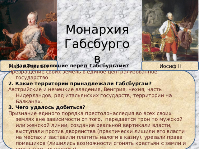 Монархия Габсбургов Мария Терезия Иосиф II Задачи, стоявшие перед Габсбургами? Превращение своих земель в единое централизованное государство 2. Какие территории принадлежали Габсбургам? Австрийские и немецкие владения, Венгрия, Чехия, часть Нидерландов, ряд итальянских государств, территории на Балканах. 3. Чего удалось добиться? Признание единого порядка престолонаследия во всех своих землях вне зависимости от того, передается трон по мужской или женской линии, создание реальной вертикали власти, выступали против дворянства (практически лишили его власти на местах и заставили платить налоги в казну), урезали права помещиков (лишились возможности сгонять крестьян с земли и уменьшать их наделы) 