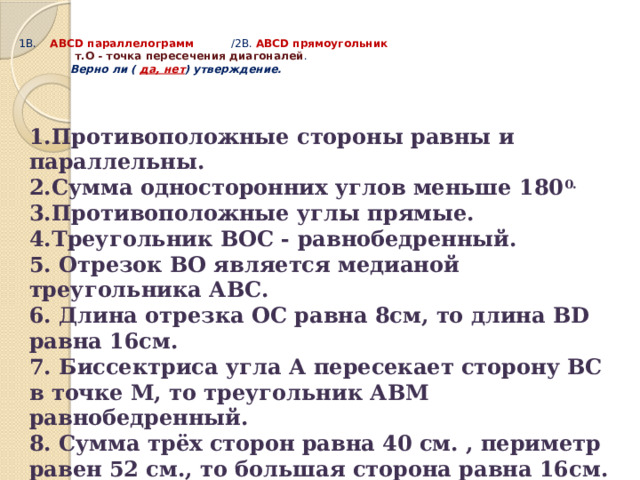  1В. АВСD параллелограмм /2В. АВСD прямоугольник  т.О - точка пересечения диагоналей .   Верно ли ( да, нет ) утверждение.   1.Противоположные стороны равны и параллельны. 2.Сумма односторонних углов меньше 180 0. 3.Противоположные углы прямые. 4.Треугольник ВОС - равнобедренный. 5. Отрезок ВО является медианой треугольника АВС. 6. Длина отрезка ОС равна 8см, то длина ВD равна 16см. 7. Биссектриса угла А пересекает сторону ВС в точке М, то треугольник АВМ равнобедренный. 8. Сумма трёх сторон равна 40 см. , периметр равен 52 см., то большая сторона равна 16см. 9.Диагональ АС - биссектриса угла А, то АВ = ВС 10.Угол АОВ - прямой, то смежные стороны равны( назвать эти стороны) . 