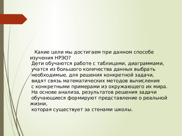  Какие цели мы достигаем при данном способе изучения НРЭО?  Дети обучаются работе с таблицами, диаграммами,  учатся из большого количества данных выбрать  необходимые, для решения конкретной задачи,  видят связь математических методов вычисления  с конкретными примерами из окружающего их мира.  На основе анализа, результатов решения задачи  обучающиеся формируют представление о реальной жизни,  которая существует за стенами школы. 