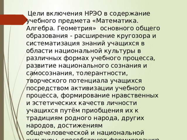  Цели включения НРЭО в содержание учебного предмета «Математика. Алгебра. Геометрия» основного общего образования - расширение кругозора и систематизация знаний учащихся в области национальной культуры в различных формах учебного процесса, развитие национального сознания и самосознания, толерантности, творческого потенциала учащихся посредством активизации учебного процесса, формирование нравственных и эстетических качеств личности учащихся путём приобщения их к традициям родного народа, других народов, достижениям общечеловеческой и национальной культуры, способствуют формированию у учащихся желаемых интеллектуальных, нравственных и эстетических качеств, т.е. общечеловеческих ценностей. 