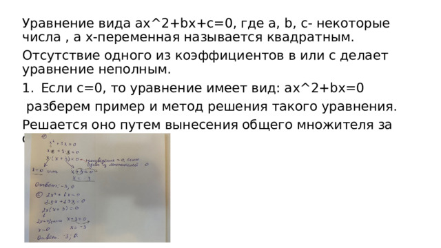 Уравнение вида ax^2+bx+c=0, где a, b, c- некоторые числа , а х-переменная называется квадратным. Отсутствие одного из коэффициентов в или с делает уравнение неполным. Если с=0, то уравнение имеет вид: ax^2+bx=0  разберем пример и метод решения такого уравнения. Решается оно путем вынесения общего множителя за скобки. 