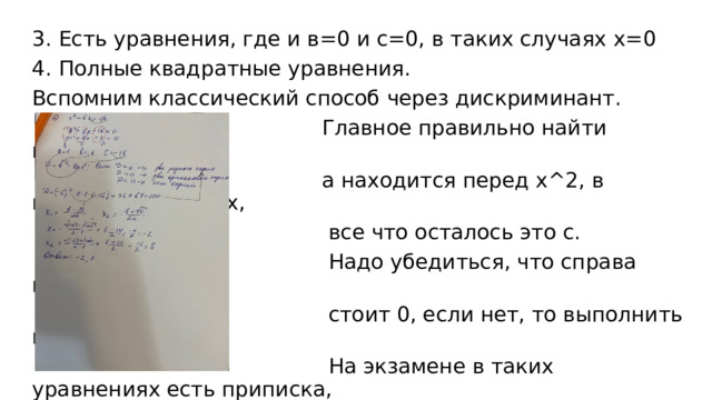3. Есть уравнения, где и в=0 и с=0, в таких случаях х=0 4. Полные квадратные уравнения. Вспомним классический способ через дискриминант.  Главное правильно найти коэффициенты:  а находится перед х^2, в находится перед х,  все что осталось это с.  Надо убедиться, что справа после знака =  стоит 0, если нет, то выполнить перенос.  На экзамене в таких уравнениях есть приписка,  в которой говорится, какой именно из корней  записать в ответ. 