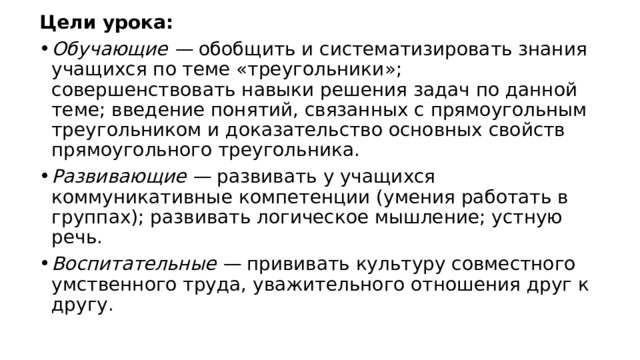 Цели урока: Обучающие —  обобщить и систематизировать знания учащихся по теме «треугольники»; совершенствовать навыки решения задач по данной теме; введение понятий, связанных с прямоугольным треугольником и доказательство основных свойств прямоугольного треугольника. Развивающие —  развивать у учащихся коммуникативные компетенции (умения работать в группах); развивать логическое мышление; устную речь. Воспитательные —  прививать культуру совместного умственного труда, уважительного отношения друг к другу. 