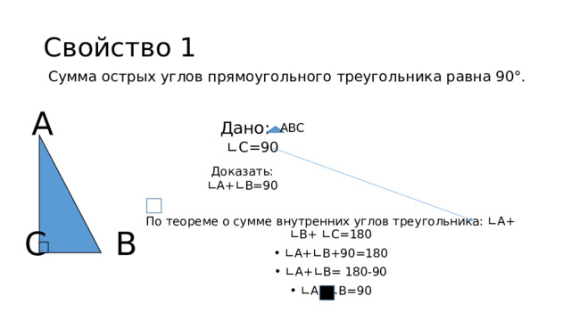 Свойство 1 Сумма острых углов прямоугольного треугольника равна 90°. А Дано: АВС ∟ С=90 Доказать: ∟А+∟В=90 По теореме о сумме внутренних углов треугольника: ∟А+ ∟В+ ∟С=180 ∟ А+∟В+90=180 ∟ А+∟В= 180-90 ∟ А+∟В=90 С В 